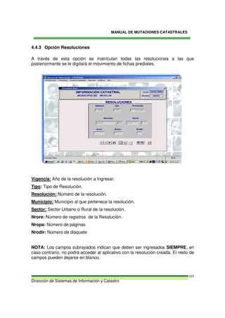 MANUAL DE MUTACIONES CATASTRALES
Dirección de Sistemas de Información y Catastro
165
4.4.3 Opción Resoluciones
A través de esta opción se matriculan todas las resoluciones a las que
posteriormente se le digitará el movimiento de fichas prediales.
Vigencia: Año de la resolución a Ingresar.
Tipo: Tipo de Resolución.
Resolución: Número de la resolución.
Municipio: Municipio al que pertenece la resolución.
Sector: Sector Urbano o Rural de la resolución.
Nrore: Número de registros de la Resolución.
Nropa: Número de páginas
Nrodir: Número de disquete
NOTA: Los campos subrayados indican que deben ser ingresados SIEMPRE, en
caso contrario, no podrá acceder al aplicativo con la resolución creada. El resto de
campos pueden dejarse en blanco.
 