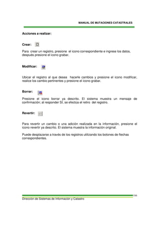 MANUAL DE MUTACIONES CATASTRALES
Dirección de Sistemas de Información y Catastro
166
Acciones a realizar:
Crear:
Para crear un registro, presione el icono correspondiente e ingrese los datos,
después presione el icono grabar.
Modificar:
Ubicar el registro al que desea hacerle cambios y presione el icono modificar,
realice los cambio pertinentes y presione el icono grabar.
Borrar:
Presione el icono borrar ya descrito. El sistema muestra un mensaje de
confirmación; al responder SI, se efectúa el retiro del registro.
Revertir:
Para revertir un cambio o una adición realizada en la información, presione el
icono revertir ya descrito. El sistema muestra la información original.
Puede desplazarse a través de los registros utilizando los botones de flechas
correspondientes.
 