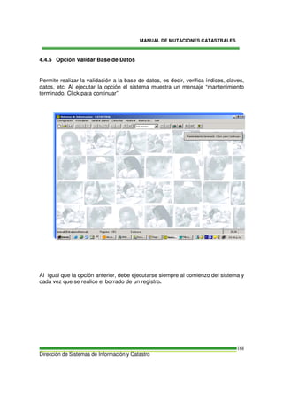 MANUAL DE MUTACIONES CATASTRALES
Dirección de Sistemas de Información y Catastro
168
4.4.5 Opción Validar Base de Datos
Permite realizar la validación a la base de datos, es decir, verifica índices, claves,
datos, etc. Al ejecutar la opción el sistema muestra un mensaje “mantenimiento
terminado, Click para continuar”.
Al igual que la opción anterior, debe ejecutarse siempre al comienzo del sistema y
cada vez que se realice el borrado de un registro.
 