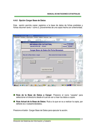 MANUAL DE MUTACIONES CATASTRALES
Dirección de Sistemas de Información y Catastro
169
4.4.6 Opción Cargar Base de Datos
Esta opción permite copiar registros a la base de datos de fichas prediales y
fichas resumen tanto 1 como 2, provenientes de una copia hecha con anterioridad.
Ruta de la Base de Datos a Cargar: Presione el icono “carpeta” para
seleccionar el directorio desde el cual se van a traer los datos a copiar.
Ruta Actual de la Base de Datos: Ruta a la que se va a realizar la copia, por
defecto es c:catastrovfpdatos.
Presione el botón Cargar Base de Datos para ejecutar la acción.
 