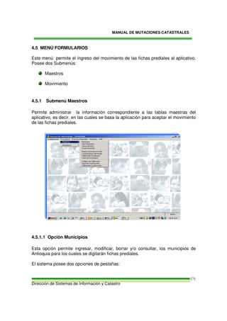 MANUAL DE MUTACIONES CATASTRALES
Dirección de Sistemas de Información y Catastro
171
4.5 MENÚ FORMULARIOS
Este menú permite el ingreso del movimiento de las fichas prediales al aplicativo.
Posee dos Submenús:
Maestros
Movimiento
4.5.1 Submenú Maestros
Permite administrar la información correspondiente a las tablas maestras del
aplicativo, es decir, en las cuales se basa la aplicación para aceptar el movimiento
de las fichas prediales.
4.5.1.1 Opción Municipios
Esta opción permite ingresar, modificar, borrar y/o consultar, los municipios de
Antioquia para los cuales se digitarán fichas prediales.
El sistema posee dos opciones de pestañas:
 