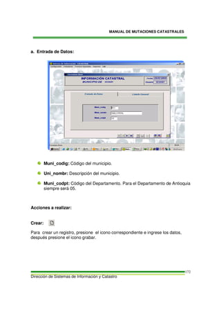 MANUAL DE MUTACIONES CATASTRALES
Dirección de Sistemas de Información y Catastro
172
a. Entrada de Datos:
Muni_codig: Código del municipio.
Uni_nombr: Descripción del municipio.
Muni_codpt: Código del Departamento. Para el Departamento de Antioquia
siempre será 05.
Acciones a realizar:
Crear:
Para crear un registro, presione el icono correspondiente e ingrese los datos,
después presione el icono grabar.
 