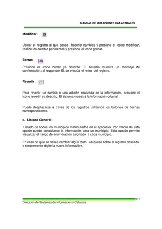 MANUAL DE MUTACIONES CATASTRALES
Dirección de Sistemas de Información y Catastro
173
Modificar:
Ubicar el registro al que desea hacerle cambios y presione el icono modificar,
realice los cambio pertinentes y presione el icono grabar.
Borrar:
Presione el icono borrar ya descrito. El sistema muestra un mensaje de
confirmación; al responder SI, se efectúa el retiro del registro.
Revertir:
Para revertir un cambio o una adición realizada en la información, presione el
icono revertir ya descrito. El sistema muestra la información original.
Puede desplazarse a través de los registros utilizando los botones de flechas
correspondientes.
b. Listado General:
Listado de todos los municipios matriculados en el aplicativo. Por medio de esta
opción puede consultarse la información para un municipio. Esta opción permite
visualizar el rango de enumeración asignado a cada municipio.
En caso de que se desee cambiar algún dato, ubíquese sobre el registro deseado
y simplemente digite la nueva información.
 