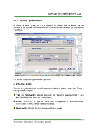 MANUAL DE MUTACIONES CATASTRALES
Dirección de Sistemas de Información y Catastro
174
4.5.1.2 Opción Tipo Resolución
A través de ésta opción se puede ingresar un nuevo tipo de Resolución de
acuerdo a las normas y orientaciones de la Dirección de Sistemas de Información
y Catastro.
La opción posee dos opciones de pestañas:
a. Entrada de Datos:
Permite el ingreso de la información correspondiente al tipo de resolución. Posee
los siguientes campos:
Tipo de Resolución: Código asignado por Catastro Departamental y que
permite diferenciar todas las resoluciones
Clase: Indica si un tipo de resolución corresponde a: Administrativas,
conservación, formaciones o actualizaciones.
Descripción: Detalle del tipo de resolución ingresada.
 