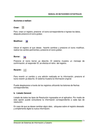 MANUAL DE MUTACIONES CATASTRALES
Dirección de Sistemas de Información y Catastro
175
Acciones a realizar:
Crear:
Para crear un registro, presione el icono correspondiente e ingrese los datos,
después presione el icono grabar.
Modificar:
Ubicar el registro al que desea hacerle cambios y presione el icono modificar,
realice los cambio pertinentes y presione el icono grabar.
Borrar:
Presione el icono borrar ya descrito. El sistema muestra un mensaje de
confirmación; al responder SI, se efectúa el retiro del registro.
Revertir:
Para revertir un cambio o una adición realizada en la información, presione el
icono revertir ya descrito. El sistema muestra la información original.
Puede desplazarse a través de los registros utilizando los botones de flechas
correspondientes.
b. Listado General:
Listado de todos los tipos de Resolución ingresados en el aplicativo. Por medio de
esta opción puede consultarse la información correspondiente a cada tipo de
resolución.
En caso de que se desee cambiar algún dato, ubíquese sobre el registro deseado
y simplemente digite la nueva información.
 