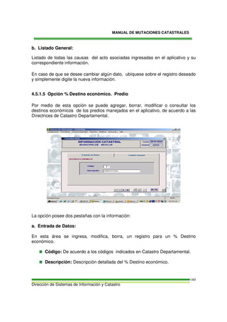 MANUAL DE MUTACIONES CATASTRALES
Dirección de Sistemas de Información y Catastro
180
b. Listado General:
Listado de todas las causas del acto asociadas ingresadas en el aplicativo y su
correspondiente información.
En caso de que se desee cambiar algún dato, ubíquese sobre el registro deseado
y simplemente digite la nueva información.
4.5.1.5 Opción % Destino económico. Predio
Por medio de esta opción se puede agregar, borrar, modificar o consultar los
destinos económicos de los predios manejados en el aplicativo, de acuerdo a las
Directrices de Catastro Departamental.
La opción posee dos pestañas con la información:
a. Entrada de Datos:
En esta área se ingresa, modifica, borra, un registro para un % Destino
económico.
Código: De acuerdo a los códigos indicados en Catastro Departamental.
Descripción: Descripción detallada del % Destino económico.
 