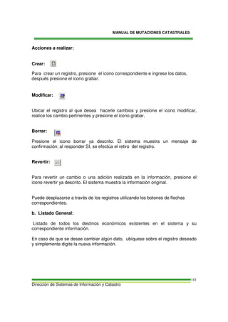 MANUAL DE MUTACIONES CATASTRALES
Dirección de Sistemas de Información y Catastro
181
Acciones a realizar:
Crear:
Para crear un registro, presione el icono correspondiente e ingrese los datos,
después presione el icono grabar.
Modificar:
Ubicar el registro al que desea hacerle cambios y presione el icono modificar,
realice los cambio pertinentes y presione el icono grabar.
Borrar:
Presione el icono borrar ya descrito. El sistema muestra un mensaje de
confirmación; al responder SI, se efectúa el retiro del registro.
Revertir:
Para revertir un cambio o una adición realizada en la información, presione el
icono revertir ya descrito. El sistema muestra la información original.
Puede desplazarse a través de los registros utilizando los botones de flechas
correspondientes.
b. Listado General:
Listado de todos los destinos económicos existentes en el sistema y su
correspondiente información.
En caso de que se desee cambiar algún dato, ubíquese sobre el registro deseado
y simplemente digite la nueva información.
 