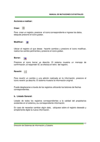 MANUAL DE MUTACIONES CATASTRALES
Dirección de Sistemas de Información y Catastro
185
Acciones a realizar:
Crear:
Para crear un registro, presione el icono correspondiente e ingrese los datos,
después presione el icono grabar.
Modificar:
Ubicar el registro al que desea hacerle cambios y presione el icono modificar,
realice los cambio pertinentes y presione el icono grabar.
Borrar:
Presione el icono borrar ya descrito. El sistema muestra un mensaje de
confirmación; al responder SI, se efectúa el retiro del registro.
Revertir:
Para revertir un cambio o una adición realizada en la información, presione el
icono revertir ya descrito. El sistema muestra la información original.
Puede desplazarse a través de los registros utilizando los botones de flechas
correspondientes.
b. Listado General:
Listado de todos los registros correspondientes a la calidad del propietarios
existentes en el sistema y su correspondiente información.
En caso de necesitar cambiar algún dato, ubíquese sobre el registro deseado y
simplemente digite la nueva información.
 