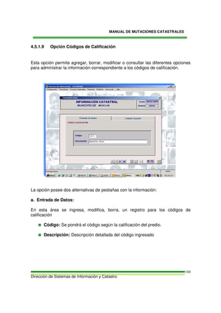 MANUAL DE MUTACIONES CATASTRALES
Dirección de Sistemas de Información y Catastro
188
4.5.1.9 Opción Códigos de Calificación
Esta opción permite agregar, borrar, modificar o consultar las diferentes opciones
para administrar la información correspondiente a los códigos de calificación.
La opción posee dos alternativas de pestañas con la información:
a. Entrada de Datos:
En esta área se ingresa, modifica, borra, un registro para los códigos de
calificación
Código: Se pondrá el código según la calificación del predio.
Descripción: Descripción detallada del código ingresado
 