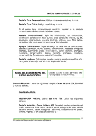 MANUAL DE MUTACIONES CATASTRALES
Dirección de Sistemas de Información y Catastro
19
Pestaña Zona Geoeconómica: Código zona geoeconómica y % zona.
Pestaña Zona Física: Código zona física y % zona.
Si el predio tiene construcción(s) común(s) ingresar a la pestaña
construcciones, de lo contrario dejarlo en blanco.
Pestaña Construcciones: Tipo de construcción, N° construcción,
identificador construcción, total puntos, área construida, mejora, ley 56,
acueducto, alcantarillado, energía eléctrica, teléfono, gas, fibra óptica,
parabólica, total pisos, edad construcción y %construcción.
Agregar Calificaciones: Digitar el código de cada ítem de calificaciones:
Estructura (armazón, muros, cubierta, conservación), Acabados principales
(fachada, cubrimiento, pisos, conservación), Baños (tamaño, enchapes,
mobiliario, conservación), Cocina (tamaño, enchapes, mobiliario,
conservación) y Complemento industrial (Industria).
Pestaña Linderos: Colindantes, plancha, ventana, escala cartográfica, año
cartografía, vuelo, faja, foto, año foto, ampliación, escala.
CAUSA 004: DIVISIÓN TOTAL DEL
PREDIO ADQUISICIÓN 1
Se debe cancelar el predio por reloteo total
y crear predios nuevos; mínimo 2.
Pestaña Mutación: Llenar los siguientes campos: Causa del Acto 004, Novedad
y número de ficha.
CONTRAPARTIDA:
INSCRIPCIÓN PREDIO. Causa del Acto 153. Llenar los siguientes
campos:
Pestaña Mutación: Causa del Acto 153, Novedad, nombre o dirección del
predio, número de ficha, cédula catastral, sector, categoría del suelo, cédula
catastral anterior, sector, categorías del suelo, característica del predio,
terreno , vigencia y en autoavalúo colocar 2.
 