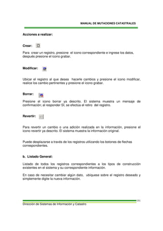 MANUAL DE MUTACIONES CATASTRALES
Dirección de Sistemas de Información y Catastro
191
Acciones a realizar:
Crear:
Para crear un registro, presione el icono correspondiente e ingrese los datos,
después presione el icono grabar.
Modificar:
Ubicar el registro al que desea hacerle cambios y presione el icono modificar,
realice los cambio pertinentes y presione el icono grabar.
Borrar:
Presione el icono borrar ya descrito. El sistema muestra un mensaje de
confirmación; al responder SI, se efectúa el retiro del registro.
Revertir:
Para revertir un cambio o una adición realizada en la información, presione el
icono revertir ya descrito. El sistema muestra la información original.
Puede desplazarse a través de los registros utilizando los botones de flechas
correspondientes.
b. Listado General:
Listado de todos los registros correspondientes a los tipos de construcción
existentes en el sistema y su correspondiente información.
En caso de necesitar cambiar algún dato, ubíquese sobre el registro deseado y
simplemente digite la nueva información.
 