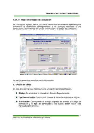MANUAL DE MUTACIONES CATASTRALES
Dirección de Sistemas de Información y Catastro
192
4.5.1.11 Opción Calificación Construcción
Se utiliza para agregar, borrar, modificar o consultar las diferentes opciones para
administrar la información correspondiente a los puntajes asociados a una
construcción, dependiendo del tipo de construcción y el código de calificación.
La opción posee dos pestañas con la información:
a. Entrada de Datos:
En esta área se ingresa, modifica, borra, un registro para la calificación.
Código: De acuerdo a lo indicado en Catastro Departamental.
Tipo Construcción: Campo vital, pues de él depende el puntaje a asignar.
Calificación: Corresponde al puntaje asignado de acuerdo al Código de
calificación y al tipo de construcción, los cuales deben haber sido
ingresados previamente.
 