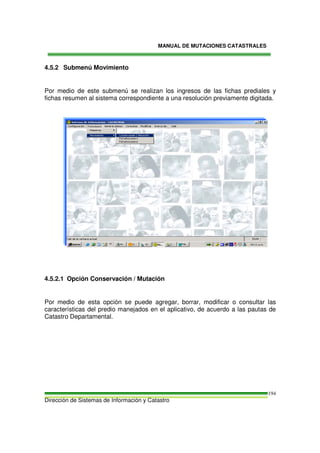 MANUAL DE MUTACIONES CATASTRALES
Dirección de Sistemas de Información y Catastro
194
4.5.2 Submenú Movimiento
Por medio de este submenú se realizan los ingresos de las fichas prediales y
fichas resumen al sistema correspondiente a una resolución previamente digitada.
4.5.2.1 Opción Conservación / Mutación
Por medio de esta opción se puede agregar, borrar, modificar o consultar las
características del predio manejados en el aplicativo, de acuerdo a las pautas de
Catastro Departamental.
 