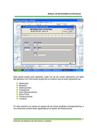 MANUAL DE MUTACIONES CATASTRALES
Dirección de Sistemas de Información y Catastro
195
Esta opción posee ocho pestañas, cada una de las cuales representa una tabla
del aplicativo con información propia de la mutación que se está ingresando así:
Resolución
Mutación
Destinaciones
Propietarios
Zona Geoeconómica
Zona Física
Construcciones
Linderos
En este submenú se realiza el ingreso de las fichas prediales correspondientes a
una resolución previamente registrada por la opción de Resoluciones.
 