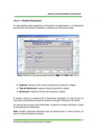 MANUAL DE MUTACIONES CATASTRALES
Dirección de Sistemas de Información y Catastro
196
4.5.2.1.1 Pestaña Resolución
En esta pestaña debe ingresarse la información correspondiente a la Resolución
previamente matriculada. El aplicativo, valida que la información exista.
Vigencia: Ingrese el año al que corresponde la resolución a digitar.
Tipo de Resolución: Ingrese el tipo de resolución a digitar.
Resolución: Ingrese el número de resolución a digitar.
El sistema verifica la existencia de la Resolución ingresada. En caso de que no
haya sido matriculada previamente muestra el mensaje “Resolución No existe”.
En caso de que ya haya sido matriculada muestra los campos Municipio y sector
al que pertenece la Resolución.
Nota: Pueden ingresarse diferentes tipos de Resoluciones al mismo tiempo, sin
que el número de registro se pierda.
 