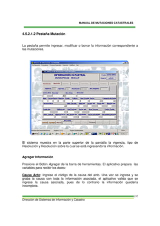 MANUAL DE MUTACIONES CATASTRALES
Dirección de Sistemas de Información y Catastro
197
4.5.2.1.2 Pestaña Mutación
La pestaña permite ingresar, modificar o borrar la información correspondiente a
las mutaciones.
El sistema muestra en la parte superior de la pantalla la vigencia, tipo de
Resolución y Resolución sobre la cual se está ingresando la información.
Agregar Información
Presione el Botón Agregar de la barra de herramientas. El aplicativo prepara las
variables para recibir los datos:
Causa Acto: Ingrese el código de la causa del acto. Una vez se ingresa y se
graba la causa con toda la información asociada, el aplicativo valida que se
ingrese la causa asociada, pues de lo contrario la información quedaría
incompleta.
 