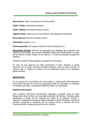 MANUAL DE MUTACIONES CATASTRALES
Dirección de Sistemas de Información y Catastro
199
Área terreno: Dato suministrado en la ficha predial.
Coefic. Predio: Coeficiente del predio.
Coefic. Edificio: Coeficiente edificio anterior.
Vigencia fiscal: Vigencia en la cual empieza a ser aplicada la Resolución.
Nro predio ant: Número de predio anterior.
Autoavalúo: Ingresar 1 ó 2.
Fecha autoavalúo: Se ingresa cuando el campo autoavaluo es 1.
Documento Persona: Número de documento de identidad de la persona que
ingresa la información. Este campo SIEMPRE DEBE SER INGRESADO. En caso
de no hacerlo el botón Grabar no se habilita y el resto de pestañas tampoco se
habilitan.
Presione el botón Grabar después de ingresar la información.
En caso de que después de haber presionado el botón Agregar no desee
continuar con la acción, presione el botón Deshacer, pues en caso contrario, el
sistema deja un registro en blanco el cual ocasionará errores en el aplicativo
posteriormente.
IMPORTANTE
En el capítulo de movimientos de conservación y resoluciones administrativas,
indica para cada tipo de causa que información debe ser reportada, sin embargo
los campos que están subrayados SIEMPRE deben ser ingresados.
Modificar Información
Para modificar información previamente ingresada y grabada utilice el botón
Buscar para ubicar la ficha a la cual desea realizarle los cambios. También puede
desplazarse a través de los registros por medio de los botones Anterior y
Siguiente. Después de ubicado el registro presione el botón Modificar y realice los
cambios necesarios a excepción de los campos Causa y Número de ficha.
Presione el botón Grabar para confirmar los cambios.
 