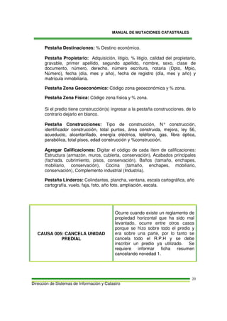 MANUAL DE MUTACIONES CATASTRALES
Dirección de Sistemas de Información y Catastro
20
Pestaña Destinaciones: % Destino económico.
Pestaña Propietario: Adquisición, litigio, % litigio, calidad del propietario,
gravable, primer apellido, segundo apellido, nombre, sexo, clase de
documento, número, derecho, número escritura, notaria (Dpto, Mpio,
Número), fecha (día, mes y año), fecha de registro (día, mes y año) y
matrícula inmobiliaria.
Pestaña Zona Geoeconómica: Código zona geoeconómica y % zona.
Pestaña Zona Física: Código zona física y % zona.
Si el predio tiene construcción(s) ingresar a la pestaña construcciones, de lo
contrario dejarlo en blanco.
Pestaña Construcciones: Tipo de construcción, N° construcción,
identificador construcción, total puntos, área construida, mejora, ley 56,
acueducto, alcantarillado, energía eléctrica, teléfono, gas, fibra óptica,
parabólica, total pisos, edad construcción y %construcción.
Agregar Calificaciones: Digitar el código de cada ítem de calificaciones:
Estructura (armazón, muros, cubierta, conservación), Acabados principales
(fachada, cubrimiento, pisos, conservación), Baños (tamaño, enchapes,
mobiliario, conservación), Cocina (tamaño, enchapes, mobiliario,
conservación), Complemento industrial (Industria).
Pestaña Linderos: Colindantes, plancha, ventana, escala cartográfica, año
cartografía, vuelo, faja, foto, año foto, ampliación, escala.
CAUSA 005: CANCELA UNIDAD
PREDIAL
Ocurre cuando existe un reglamento de
propiedad horizontal que ha sido mal
levantado, ocurre entre otros casos
porque se hizo sobre todo el predio y
era sobre una parte, por lo tanto se
cancela todo el R.P.H y se debe
inscribir un predio ya utilizado. Se
requiere informar ficha resumen
cancelando novedad 1.
 