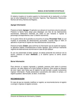 MANUAL DE MUTACIONES CATASTRALES
Dirección de Sistemas de Información y Catastro
201
El sistema muestra en la parte superior la información de la resolución y la ficha
que se esta trabajando en ese momento: Vigencia, Tipo Resolución, Resolución,
Número de ficha y Número de Registro.
Agregar Información
Presione el botón Agregar. El aplicativo se ubicará en la primera columna del grid.
Presione la flecha hacia abajo para desplegar una lista de las destinaciones
económicas. Seleccione haciendo clic sobre la que necesita e ingrese el
porcentaje correspondiente a ese % Destino económico.
En la parte inferior de la pantalla se encuentra el campo Porcentaje Total, el cual
muestra el porcentaje de destinaciones acumulado. Cuando llega al 100% el
aplicativo no permite el ingreso de más destinaciones económicas.
Presione el botón Grabar para confirmar la información que se acabo de ingresar.
El aplicativo habilita inmediatamente el botón Agregar, para continuar insertando
registros de destinaciones económicas en caso de que aplique.
Si una vez presionado el botón agregar, se desea prescindir de continuar con la
acción, presione el botón Deshacer, y el sistema ignora la última acción
ejecutada.
Borrar Información
Para eliminar un registro ingresado y grabado, presione click sobre la primera
columna de cada registro en el grid (campo en blanco). Este campo se colocará
de color negro; esto indica que el registro ha sido borrado y puede nuevamente
ingresar información. Puede presionarse nuevamente click sobre el campo y el
registro quedará desmarcado, es decir, no borrado.
RECOMENDACIÓN
En caso de que se necesite modificar un registro, se recomienda borrar el registro
a corregir e ingresar el registro correcto.
 
