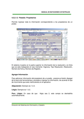 MANUAL DE MUTACIONES CATASTRALES
Dirección de Sistemas de Información y Catastro
202
4.5.2.1.3 Pestaña Propietarios
Permite ingresar toda la información correspondiente a los propietarios de un
predio
El sistema muestra en la parte superior la información de la resolución y la ficha
que se esta trabajando en ese momento: Vigencia, Tipo Resolución, Resolución,
Número de ficha y Número de Registro.
Agregar Información
Para adicionar información del propietario de un predio, presione el botón Agregar
de la barra de herramientas y proceda a ingresar la información, de acuerdo al tipo
de movimiento que este matriculando en el aplicativo:
Adquisición: Siempre es 1 ó 2.
Litigio: Siempre es 1 ó 2.
Porc. Litigio: En caso de que litigio sea 2, este campo se deshabilita
automáticamente.
 