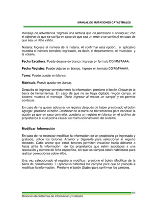MANUAL DE MUTACIONES CATASTRALES
Dirección de Sistemas de Información y Catastro
204
mensaje de advertencia “Ingresó una Notaria que no pertenece a Antioquia”, con
el objetivo de que se corrija en caso de que sea un error o se continué en caso de
que sea un dato valido.
Notaría: Ingrese el número de la notaria. Al confirmar esta opción, el aplicativo
muestra el número completo ingresado, es decir, el departamento, el municipio y
la notaría.
Fecha Escritura: Puede dejarse en blanco. Ingrese en formato DD/MM/AAAA.
Fecha Registro: Puede dejarse en blanco. Ingrese en formato DD/MM/AAAA.
Tomo: Puede quedar en blanco.
Matrícula: Puede quedar en blanco.
Después de Ingresar correctamente la información, presione el botón Grabar de la
barra de herramientas. En caso de que no se haya digitado ningún campo, el
sistema muestra el mensaje “Debe Ingresar al menos un campo” y no permite
continuar.
En caso de no querer adicionar un registro después de haber presionado el botón
agregar, presione el botón Deshacer de la barra de herramientas para cancelar la
acción ya que en caso contrario, quedaría un registro en blanco en el archivo de
propietarios el cual podría causar un mal funcionamiento del sistema.
Modificar Información
En caso de no necesitar modificar la información de un propietario ya ingresado y
grabado, utilice los botones Anterior y Siguiente para seleccionar el registro
deseado. Cabe anotar que estos botones permiten visualizar hacia adelante o
hacia atrás la información de los propietarios que estén asociados a una
resolución y número de ficha específica, sin que los campos estén habilitados para
realizar correcciones sobre ellos.
Una vez seleccionado el registro a modificar, presione el botón Modificar de la
barra de herramientas. El aplicativo habilitará los campos para que se proceda a
modificar la información. Presione el botón Grabar para confirmar los cambios.
 