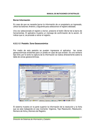 MANUAL DE MUTACIONES CATASTRALES
Dirección de Sistemas de Información y Catastro
205
Borrar Información
En caso de que se necesite borrar la información de un propietario ya ingresado,
utilice los botones Anterior y Siguiente para seleccionar el registro deseado.
Una vez seleccionado el registro a borrar, presione el botón Borrar de la barra de
herramientas. El aplicativo muestra un mensaje de confirmación de la acción. Al
indicar que si, se procede a retirar el registro.
4.5.2.1.5 Pestaña Zona Geoeconómica
Por medio de esta pestaña se pueden ingresarse al aplicativo las zonas
geoeconómicas existentes para un predio en caso de que existan. Es una ventana
tipo Grid, por lo tanto la captura de la información se realiza directamente sobre la
tabla de zonas geoeconómicas.
El sistema muestra en la parte superior la información de la resolución y la ficha
que se esta trabajando en ese momento: Vigencia, Tipo Resolución, Resolución,
Número de ficha y Número de Registro.
 