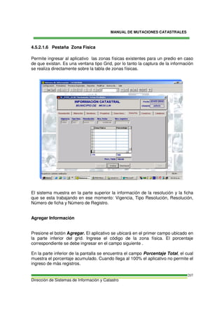 MANUAL DE MUTACIONES CATASTRALES
Dirección de Sistemas de Información y Catastro
207
4.5.2.1.6 Pestaña Zona Física
Permite ingresar al aplicativo las zonas físicas existentes para un predio en caso
de que existan. Es una ventana tipo Grid, por lo tanto la captura de la información
se realiza directamente sobre la tabla de zonas físicas.
El sistema muestra en la parte superior la información de la resolución y la ficha
que se esta trabajando en ese momento: Vigencia, Tipo Resolución, Resolución,
Número de ficha y Número de Registro.
Agregar Información
Presione el botón Agregar. El aplicativo se ubicará en el primer campo ubicado en
la parte inferior del grid. Ingrese el código de la zona física. El porcentaje
correspondiente se debe ingresar en el campo siguiente .
En la parte inferior de la pantalla se encuentra el campo Porcentaje Total, el cual
muestra el porcentaje acumulado. Cuando llega al 100% el aplicativo no permite el
ingreso de más registros.
 