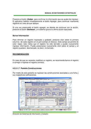 MANUAL DE MUTACIONES CATASTRALES
Dirección de Sistemas de Información y Catastro
208
Presione el botón Grabar para confirmar la información que se acabo de ingresar.
El aplicativo habilita inmediatamente el botón Agregar, para continuar insertando
registros en caso de que aplique.
Si una vez presionado el botón agregar, se desiste de continuar con la acción,
presione el botón Deshacer, y el sistema ignora la última acción ejecutada.
Borrar Información
Para eliminar un registro ingresado y grabado, presione click sobre la primera
columna de cada registro en el grid (campo en blanco). Este campo se pondrá de
color negro; esto indica que el registro ha sido borrado y puede nuevamente
ingresar información. Puede presionarse nuevamente click sobre el campo y el
registro quedará desmarcado, es decir, no borrado.
RECOMENDACIÓN
En caso de que se necesite modificar un registro, se recomienda borrar el registro
a corregir e ingresar el registro correcto.
4.5.2.1.7 Pestaña Construcciones
Por medio de esta pestaña se ingresan las construcciones asociadas a una ficha y
sus respectivas calificaciones.
 