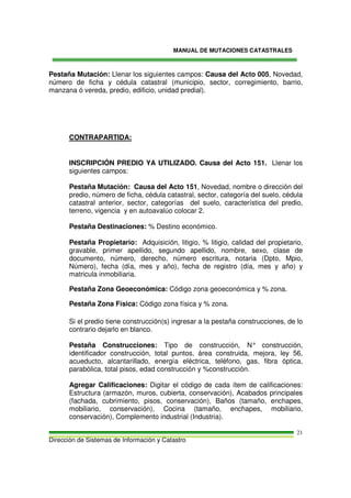 MANUAL DE MUTACIONES CATASTRALES
Dirección de Sistemas de Información y Catastro
21
Pestaña Mutación: Llenar los siguientes campos: Causa del Acto 005, Novedad,
número de ficha y cédula catastral (municipio, sector, corregimiento, barrio,
manzana ó vereda, predio, edificio, unidad predial).
CONTRAPARTIDA:
INSCRIPCIÓN PREDIO YA UTILIZADO. Causa del Acto 151. Llenar los
siguientes campos:
Pestaña Mutación: Causa del Acto 151, Novedad, nombre o dirección del
predio, número de ficha, cédula catastral, sector, categoría del suelo, cédula
catastral anterior, sector, categorías del suelo, característica del predio,
terreno, vigencia y en autoavalúo colocar 2.
Pestaña Destinaciones: % Destino económico.
Pestaña Propietario: Adquisición, litigio, % litigio, calidad del propietario,
gravable, primer apellido, segundo apellido, nombre, sexo, clase de
documento, número, derecho, número escritura, notaria (Dpto, Mpio,
Número), fecha (día, mes y año), fecha de registro (día, mes y año) y
matricula inmobiliaria.
Pestaña Zona Geoeconómica: Código zona geoeconómica y % zona.
Pestaña Zona Física: Código zona física y % zona.
Si el predio tiene construcción(s) ingresar a la pestaña construcciones, de lo
contrario dejarlo en blanco.
Pestaña Construcciones: Tipo de construcción, N° construcción,
identificador construcción, total puntos, área construida, mejora, ley 56,
acueducto, alcantarillado, energía eléctrica, teléfono, gas, fibra óptica,
parabólica, total pisos, edad construcción y %construcción.
Agregar Calificaciones: Digitar el código de cada ítem de calificaciones:
Estructura (armazón, muros, cubierta, conservación), Acabados principales
(fachada, cubrimiento, pisos, conservación), Baños (tamaño, enchapes,
mobiliario, conservación), Cocina (tamaño, enchapes, mobiliario,
conservación), Complemento industrial (Industria).
 