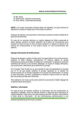 MANUAL DE MUTACIONES CATASTRALES
Dirección de Sistemas de Información y Catastro
210
Nro. Pisos
Edad Constr.: Edad de construcción
Porc. Constr.: Porcentaje Construido
NOTA: Los campo subrayados siempre deben ser digitados, en caso contrario el
aplicativo no realiza el ingreso de la información al sistema.
Después de ingresar correctamente la información, presione el botón Grabar de la
barra de herramientas.
En caso de no necesitar adicionar un registro después de haber presionado el
botón agregar, presione el botón Deshacer de la barra de herramientas para
cancelar la acción ya que en caso contrario, quedaría un registro en blanco en el
archivo de construcciones el cual podría causar un mal funcionamiento del
sistema.
Agregar Información de Calificaciones
Después de agregar y grabar la información correspondiente a las construcciones,
presione el botón Agregar calificaciones. El sistema habilita el campo
Calificaciones para que se digite el código de la calificación. El aplicativo verifica la
existencia del mismo y si es correcto, despliega en el grid, el código calificación,
tipo construcción, descripción de la calificación y puntaje.
En el campo Total Puntos se va acumulando el valor correspondiente al puntaje
con el fin de que pueda validarse el puntaje ingresado en la sección de
construcciones con el puntaje ingresado en la sección de calificaciones. El campo
es solo informativo, es decir, el aplicativo no realizará ninguna acción en caso de
que los campos puntaje sean diferentes.
Para adicionar una nueva construcción presione nuevamente el botón Agregar de
la sección de construcciones.
Modificar Información
En caso de que se necesite modificar la información de una construcción ya
ingresada y grabada, utilice los botones Anterior y Siguiente para seleccionar el
registro deseado. Cabe anotar que estos botones permiten visualizar hacia delante
o hacia atrás la información de las construcciones pertenecientes a una
 