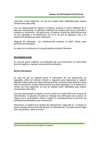 MANUAL DE MUTACIONES CATASTRALES
Dirección de Sistemas de Información y Catastro
211
resolución y ficha específica, sin que los campos estén habilitados para realizar
correcciones sobre ellos.
Una vez seleccionado el registro a modificar, presione el botón Modificar de la
barra de herramientas. El aplicativo habilitará los campos para que se proceda a
modificar la información. De igual forma, el sistema muestra las calificaciones que
se han ingresado a la construcción con el fin de que se agreguen mas o se
realicen los cambios que sean necesarios.
Después de realizadas las modificaciones presione el botón Grabar para
confirmar la información.
En caso de no continuar con la acción presione el botón Deshacer.
RECOMENDACIÓN
En caso de querer modificar una calificación de una construcción, se recomienda
borrar el registro e ingresar nuevamente la calificación.
Borrar Información
En caso de que se necesite borrar la información de una construcción ya
ingresada, utilice los botones Anterior y Siguiente para seleccionar el registro
deseado. Cabe anotar que estos botones permiten visualizar hacia delante o hacia
atrás la información de las construcciones que estén asociados a una resolución y
número de ficha específica, sin que los campos estén habilitados para realizar
correcciones sobre ellos.
Una vez seleccionado el registro a borrar, presione el botón Borrar de la barra de
herramientas. El aplicativo muestra un mensaje de confirmación de la acción. Al
Indicar que si, se procede a retirar el registro y automáticamente se borrarán las
calificaciones asociadas a esa construcción.
Para borrar un registro de la sección de calificaciones, haga click en el campo en
blanco ubicado en la primera fila del grid de calificaciones. Para desmarcarlo haga
click nuevamente sobre el mismo.
 