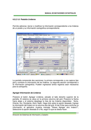 MANUAL DE MUTACIONES CATASTRALES
Dirección de Sistemas de Información y Catastro
212
4.5.2.1.8 Pestaña Linderos
Permite adicionar, borrar o modificar la información correspondiente a los linderos
de un predio y su información cartográfica correspondiente.
La pantalla comprende dos secciones: la primera corresponde a una captura tipo
grid y contiene la información de los linderos. La segunda sección corresponde a
la información cartográfica. Pueden ingresarse tantos registros sean necesarios
para la cartografía.
Agregar Información de Linderos
Presione el botón Agregar Linderos, ubicado al lado derecho superior de la
pantalla. El sistema se ubica en la primera columna del grid. Presione la flecha
hacia abajo y el sistema despliega la lista de los linderos disponibles: Norte,
Oriente, Sur, Occidente, Zenit, Nadir. Haga click sobre la opción deseada. Ingrese
la información del lindero en la columna dos del grid. Al dar Enter para confirmar la
información, el aplicativo muestra mensaje “Desea Agregar otro lindero?”,
Seleccione la opción deseada Si o No, según lo que se desea hacer.
 