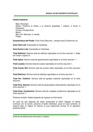 MANUAL DE MUTACIONES CATASTRALES
Dirección de Sistemas de Información y Catastro
217
Cédula Catastral:
Mpio: Municipio
Sector: Presione la flecha y el sistema despliega 1 Urbano, 2 Rural, 3
Expansión.
Correg: Corregimiento
Barrio
Man-Ver: Manzana ó vereda
Predio
Característica del Predio: Para Ficha Resumen , siempre será Condominio (4)
Área Total Lote: Expresada en hectáreas.
Área Común Lote: Expresada en hectáreas.
Total Edificios: Número total de edificios reportados en la ficha resumen 1. Debe
ser mayor o igual a 2.
Total Aptos: Número total de apartamentos reportados en la ficha resumen 1.
Total Locales: Número total de locales reportados en la ficha resumen 1.
Total Cuarto Útil: Número total de cuartos útiles reportados en la ficha resumen
1.
Total Edificios: Número total de edificios reportados en la ficha resumen 1.
Total Par. Cubierto: Número total de garajes cubiertos reportados en la ficha
resumen.
Total Parq. Descub: Número total de parqueaderos descubiertos reportados en la
ficha resumen 1.
Total Unds. Condominio: Número total de unidades condominio reportados en la
ficha resumen 1.
Presione el botón Grabar después de ingresar la información.
En caso de que después de haber presionado el botón Agregar no desee
continuar con la acción, presione el botón Deshacer, pues en caso contrario, el
sistema deja un regisro en blanco el cual ocasionará errores en el aplicativo
posteriormente.
 