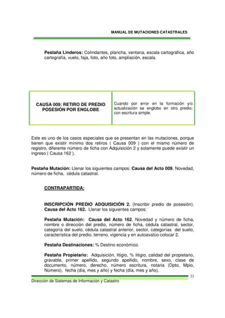MANUAL DE MUTACIONES CATASTRALES
Dirección de Sistemas de Información y Catastro
22
Pestaña Linderos: Colindantes, plancha, ventana, escala cartográfica, año
cartografía, vuelo, faja, foto, año foto, ampliación, escala.
CAUSA 009: RETIRO DE PREDIO
POSESIÓN POR ENGLOBE
Cuando por error en la formación y/o
actualización se englobo en otro predio;
con escritura simple.
Este es uno de los casos especiales que se presentan en las mutaciones, porque
tienen que existir mínimo dos retiros ( Causa 009 ) con el mismo número de
registro, diferente número de ficha con Adquisición 2 y solamente puede existir un
ingreso ( Causa 162 ).
Pestaña Mutación: Llenar los siguientes campos: Causa del Acto 009, Novedad,
número de ficha, cédula catastral.
CONTRAPARTIDA:
INSCRIPCIÓN PREDIO ADQUISICIÓN 2. (Inscribir predio de posesión).
Causa del Acto 162. Llenar los siguientes campos:
Pestaña Mutación: Causa del Acto 162, Novedad y número de ficha,
nombre o dirección del predio, número de ficha, cédula catastral, sector,
categoría del suelo, cédula catastral anterior, sector, categorías del suelo,
característica del predio, terreno, vigencia y en autoavalúo colocar 2.
Pestaña Destinaciones: % Destino económico.
Pestaña Propietario: Adquisición, litigio, % litigio, calidad del propietario,
gravable, primer apellido, segundo apellido, nombre, sexo, clase de
documento, número, derecho, número escritura, notaria (Dpto, Mpio,
Número), fecha (día, mes y año) y fecha (día, mes y año).
 