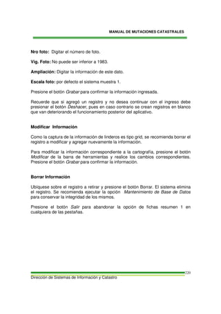 MANUAL DE MUTACIONES CATASTRALES
Dirección de Sistemas de Información y Catastro
220
Nro foto: Digitar el número de foto.
Vig. Foto: No puede ser inferior a 1983.
Ampliación: Digitar la información de este dato.
Escala foto: por defecto el sistema muestra 1.
Presione el botón Grabar para confirmar la información ingresada.
Recuerde que si agregó un registro y no desea continuar con el ingreso debe
presionar el botón Deshacer, pues en caso contrario se crean registros en blanco
que van deteriorando el funcionamiento posterior del aplicativo.
Modificar Información
Como la captura de la información de linderos es tipo grid, se recomienda borrar el
registro a modificar y agregar nuevamente la información.
Para modificar la información correspondiente a la cartografía, presione el botón
Modificar de la barra de herramientas y realice los cambios correspondientes.
Presione el botón Grabar para confirmar la información.
Borrar Información
Ubíquese sobre el registro a retirar y presione el botón Borrar. El sistema elimina
el registro. Se recomienda ejecutar la opción Mantenimiento de Base de Datos
para conservar la integridad de los mismos.
Presione el botón Salir para abandonar la opción de fichas resumen 1 en
cualquiera de las pestañas.
 