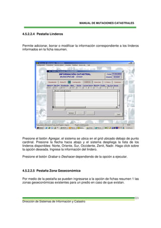 MANUAL DE MUTACIONES CATASTRALES
Dirección de Sistemas de Información y Catastro
221
4.5.2.2.4 Pestaña Linderos
Permite adicionar, borrar o modificar la información correspondiente a los linderos
informados en la ficha resumen.
Presione el botón Agregar, el sistema se ubica en el grid ubicado debajo de punto
cardinal. Presione la flecha hacia abajo y el sistema despliega la lista de los
linderos disponibles: Norte, Oriente, Sur, Occidente, Zenit, Nadir. Haga click sobre
la opción deseada. Ingrese la información del lindero.
Presione el botón Grabar o Deshacer dependiendo de la opción a ejecutar.
4.5.2.2.5 Pestaña Zona Geoeconómica
Por medio de la pestaña se pueden ingresarse a la opción de fichas resumen 1 las
zonas geoeconómicas existentes para un predio en caso de que existan.
 