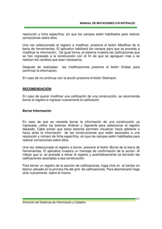 MANUAL DE MUTACIONES CATASTRALES
Dirección de Sistemas de Información y Catastro
227
resolución y ficha específica, sin que los campos estén habilitados para realizar
correcciones sobre ellos.
Una vez seleccionado el registro a modificar, presione el botón Modificar de la
barra de herramientas. El aplicativo habilitará los campos para que se proceda a
modificar la información. De igual forma, el sistema muestra las calificaciones que
se han ingresado a la construcción con el fin de que se agreguen mas o se
realicen los cambios que sean necesarios.
Después de realizadas las modificaciones presione el botón Grabar para
confirmar la información.
En caso de no continuar con la acción presione el botón Deshacer.
RECOMENDACIÓN
En caso de querer modificar una calificación de una construcción, se recomienda
borrar el registro e ingresar nuevamente la calificación.
Borrar Información
En caso de que se necesite borrar la información de una construcción ya
ingresada, utilice los botones Anterior y Siguiente para seleccionar el registro
deseado. Cabe anotar que estos botones permiten visualizar hacia adelante o
hacia atrás la información de las construcciones que estén asociados a una
resolución y número de ficha específica, sin que los campos estén habilitados para
realizar correcciones sobre ellos.
Una vez seleccionado el registro a borrar, presione el botón Borrar de la barra de
herramientas. El aplicativo muestra un mensaje de confirmación de la acción. Al
indicar que si, se procede a retirar el registro y automáticamente se borrarán las
calificaciones asociadas a esa construcción.
Para borrar un registro de la sección de calificaciones, haga click en el campo en
blanco ubicado en la primera fila del grid de calificaciones. Para desmarcarlo haga
click nuevamente sobre el mismo.
 