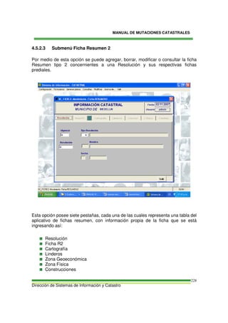 MANUAL DE MUTACIONES CATASTRALES
Dirección de Sistemas de Información y Catastro
228
4.5.2.3 Submenú Ficha Resumen 2
Por medio de esta opción se puede agregar, borrar, modificar o consultar la ficha
Resumen tipo 2 concernientes a una Resolución y sus respectivas fichas
prediales.
Esta opción posee siete pestañas, cada una de las cuales representa una tabla del
aplicativo de fichas resumen, con información propia de la ficha que se está
ingresando así:
Resolución
Ficha R2
Cartografía
Linderos
Zona Geoeconómica
Zona Física
Construcciones
 