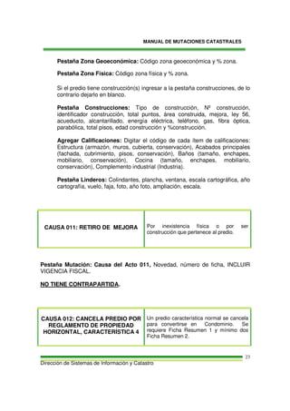 MANUAL DE MUTACIONES CATASTRALES
Dirección de Sistemas de Información y Catastro
23
Pestaña Zona Geoeconómica: Código zona geoeconómica y % zona.
Pestaña Zona Física: Código zona física y % zona.
Si el predio tiene construcción(s) ingresar a la pestaña construcciones, de lo
contrario dejarlo en blanco.
Pestaña Construcciones: Tipo de construcción, Nº construcción,
identificador construcción, total puntos, área construida, mejora, ley 56,
acueducto, alcantarillado, energía eléctrica, teléfono, gas, fibra óptica,
parabólica, total pisos, edad construcción y %construcción.
Agregar Calificaciones: Digitar el código de cada ítem de calificaciones:
Estructura (armazón, muros, cubierta, conservación), Acabados principales
(fachada, cubrimiento, pisos, conservación), Baños (tamaño, enchapes,
mobiliario, conservación), Cocina (tamaño, enchapes, mobiliario,
conservación), Complemento industrial (Industria).
Pestaña Linderos: Colindantes, plancha, ventana, escala cartográfica, año
cartografía, vuelo, faja, foto, año foto, ampliación, escala.
CAUSA 011: RETIRO DE MEJORA Por inexistencia física o por ser
construcción que pertenece al predio.
Pestaña Mutación: Causa del Acto 011, Novedad, número de ficha, INCLUIR
VIGENCIA FISCAL.
NO TIENE CONTRAPARTIDA.
CAUSA 012: CANCELA PREDIO POR
REGLAMENTO DE PROPIEDAD
HORIZONTAL, CARACTERÍSTICA 4
Un predio característica normal se cancela
para convertirse en Condominio. Se
requiere Ficha Resumen 1 y mínimo dos
Ficha Resumen 2.
 