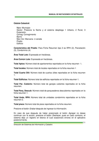 MANUAL DE MUTACIONES CATASTRALES
Dirección de Sistemas de Información y Catastro
231
Cédula Catastral:
Mpio: Municipio
Sector: Presione la flecha y el sistema despliega 1 Urbano, 2 Rural, 3
Expansión.
Correg: Corregimiento
Barrio
Man-Ver: Manzana ó vereda
Predio
Edificio
Característica del Predio: Para Ficha Resumen tipo 2 es RPH (2), Parcelación
(3), Condominio (4)
Área Total Lote: Expresada en hectáreas.
Área Común Lote: Expresada en hectáreas.
Total Aptos: Número total de apartamentos reportados en la ficha resumen 1.
Total locales: Número total de locales reportados en la ficha resumen 1
Total Cuarto Útil: Número total de cuartos útiles reportados en la ficha resumen
1.
Total Edificios: Número total de edificios reportados en la ficha resumen 1.
Total Par. Cubierto: Número total de garajes cubiertos reportados en la ficha
resumen.
Total Parq. Descub: Número total de parqueaderos descubiertos reportados en la
ficha resumen 1.
Total Unds. RPH: Número total de unidades condominio reportados en la ficha
resumen 2.
Total pisos: Número total de pisos reportados en la ficha resumen.
Presione el botón Grabar después de ingresar la información.
En caso de que después de haber presionado el botón Agregar no desee
continuar con la acción, presione el botón Deshacer, pues en caso contrario, el
sistema deja un registro en blanco el cual ocasionará errores en el aplicativo
posteriormente.
 