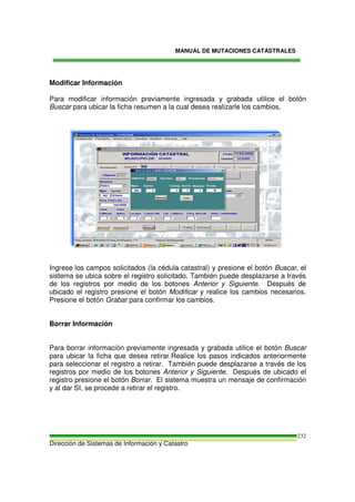 MANUAL DE MUTACIONES CATASTRALES
Dirección de Sistemas de Información y Catastro
232
Modificar Información
Para modificar información previamente ingresada y grabada utilice el botón
Buscar para ubicar la ficha resumen a la cual desea realizarle los cambios.
Ingrese los campos solicitados (la cédula catastral) y presione el botón Buscar, el
sistema se ubica sobre el registro solicitado. También puede desplazarse a través
de los registros por medio de los botones Anterior y Siguiente. Después de
ubicado el registro presione el botón Modificar y realice los cambios necesarios.
Presione el botón Grabar para confirmar los cambios.
Borrar Información
Para borrar información previamente ingresada y grabada utilice el botón Buscar
para ubicar la ficha que desea retirar.Realice los pasos indicados anteriormente
para seleccionar el registro a retirar. También puede desplazarse a través de los
registros por medio de los botones Anterior y Siguiente. Después de ubicado el
registro presione el botón Borrar. El sistema muestra un mensaje de confirmación
y al dar SI, se procede a retirar el registro.
 