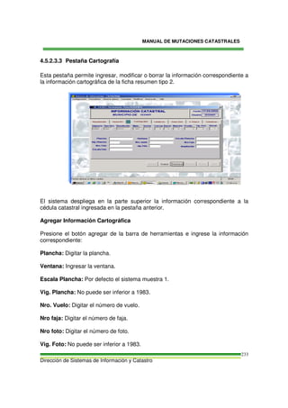 MANUAL DE MUTACIONES CATASTRALES
Dirección de Sistemas de Información y Catastro
233
4.5.2.3.3 Pestaña Cartografía
Esta pestaña permite ingresar, modificar o borrar la información correspondiente a
la información cartográfica de la ficha resumen tipo 2.
El sistema despliega en la parte superior la información correspondiente a la
cédula catastral ingresada en la pestaña anterior.
Agregar Información Cartográfica
Presione el botón agregar de la barra de herramientas e ingrese la información
correspondiente:
Plancha: Digitar la plancha.
Ventana: Ingresar la ventana.
Escala Plancha: Por defecto el sistema muestra 1.
Vig. Plancha: No puede ser inferior a 1983.
Nro. Vuelo: Digitar el número de vuelo.
Nro faja: Digitar el número de faja.
Nro foto: Digitar el número de foto.
Vig. Foto: No puede ser inferior a 1983.
 