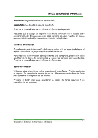MANUAL DE MUTACIONES CATASTRALES
Dirección de Sistemas de Información y Catastro
234
Ampliación: Digitar la información de este dato.
Escala foto: Por defecto el sistema muestra 1.
Presione el botón Grabar para confirmar la información ingresada.
Recuerde que si agregó un registro y no desea continuar con el ingreso debe
presionar el botón Deshacer, pues en caso contrario se crean registros en blanco
que van deteriorando el funcionamiento posterior del aplicativo.
Modificar Información
Como la captura de la información de linderos es tipo grid, se recomienda borrar el
registro a modificar y agregar nuevamente la información.
Para modificar la información correspondiente a la cartografía, presione el botón
Modificar de la barra de herramientas y realice los cambios correspondientes.
Presione el botón Grabar para confirmar la información.
Borrar Información
Ubíquese sobre el registro a retirar y presione el botón Borrar. El sistema elimina
el registro. Se recomienda ejecutar la opción Mantenimiento de Base de Datos
para conservar la integridad de los mismos.
Presione el botón Salir para abandonar la opción de fichas resumen 1 en
cualquiera de las pestañas.
 