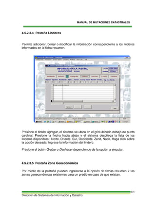 MANUAL DE MUTACIONES CATASTRALES
Dirección de Sistemas de Información y Catastro
235
4.5.2.3.4 Pestaña Linderos
Permite adicionar, borrar o modificar la información correspondiente a los linderos
informados en la ficha resumen.
Presione el botón Agregar, el sistema se ubica en el grid ubicado debajo de punto
cardinal. Presione la flecha hacia abajo y el sistema despliega la lista de los
linderos disponibles: Norte, Oriente, Sur, Occidente, Zenit, Nadir. Haga click sobre
la opción deseada. Ingrese la información del lindero.
Presione el botón Grabar o Deshacer dependiendo de la opción a ejecutar.
4.5.2.3.5 Pestaña Zona Geoeconómica
Por medio de la pestaña pueden ingresarse a la opción de fichas resumen 2 las
zonas geoeconómicas existentes para un predio en caso de que existan.
 
