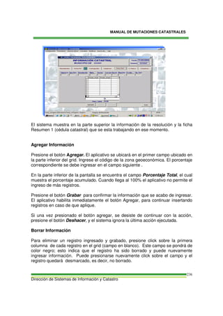 MANUAL DE MUTACIONES CATASTRALES
Dirección de Sistemas de Información y Catastro
236
El sistema muestra en la parte superior la información de la resolución y la ficha
Resumen 1 (cédula catastral) que se esta trabajando en ese momento.
Agregar Información
Presione el botón Agregar. El aplicativo se ubicará en el primer campo ubicado en
la parte inferior del grid. Ingrese el código de la zona geoeconómica. El porcentaje
correspondiente se debe ingresar en el campo siguiente .
En la parte inferior de la pantalla se encuentra el campo Porcentaje Total, el cual
muestra el porcentaje acumulado. Cuando llega al 100% el aplicativo no permite el
ingreso de más registros.
Presione el botón Grabar para confirmar la información que se acabo de ingresar.
El aplicativo habilita inmediatamente el botón Agregar, para continuar insertando
registros en caso de que aplique.
Si una vez presionado el botón agregar, se desiste de continuar con la acción,
presione el botón Deshacer, y el sistema ignora la última acción ejecutada.
Borrar Información
Para eliminar un registro ingresado y grabado, presione click sobre la primera
columna de cada registro en el grid (campo en blanco). Este campo se pondrá de
color negro; esto indica que el registro ha sido borrado y puede nuevamente
ingresar información. Puede presionarse nuevamente click sobre el campo y el
registro quedará desmarcado, es decir, no borrado.
 