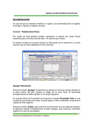 MANUAL DE MUTACIONES CATASTRALES
Dirección de Sistemas de Información y Catastro
237
RECOMENDACIÓN
En caso de que se necesite modificar un registro, se recomienda borrar el registro
a corregir e ingresar el registro correcto.
4.5.2.3.6 Pestaña Zona Física
Por medio de esta pestaña pueden ingresarse al sistema las zonas físicas
existentes para una ficha resumen tipo 1 en caso de que existan.
El sistema muestra en la parte superior la información de la resolución y la ficha
resumen que se esta trabajando en ese momento.
Agregar Información
Presione el botón Agregar. El aplicativo se ubicará en el primer campo ubicado en
la parte inferior del grid. Ingrese el código de la zona física. El porcentaje
correspondiente se debe ingresar en el campo siguiente .
En la parte inferior de la pantalla se encuentra el campo Porcentaje Total, el cual
muestra el porcentaje acumulado. Cuando llega al 100% el aplicativo no permite el
ingreso de más registros.
Presione el botón Grabar para confirmar la información que se acabo de ingresar.
El aplicativo habilita inmediatamente el botón Agregar, para continuar insertando
registros en caso de que aplique.
 