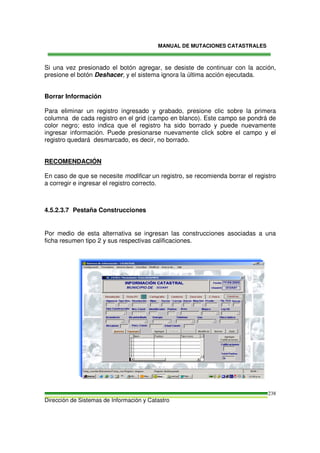 MANUAL DE MUTACIONES CATASTRALES
Dirección de Sistemas de Información y Catastro
238
Si una vez presionado el botón agregar, se desiste de continuar con la acción,
presione el botón Deshacer, y el sistema ignora la última acción ejecutada.
Borrar Información
Para eliminar un registro ingresado y grabado, presione clic sobre la primera
columna de cada registro en el grid (campo en blanco). Este campo se pondrá de
color negro; esto indica que el registro ha sido borrado y puede nuevamente
ingresar información. Puede presionarse nuevamente click sobre el campo y el
registro quedará desmarcado, es decir, no borrado.
RECOMENDACIÓN
En caso de que se necesite modificar un registro, se recomienda borrar el registro
a corregir e ingresar el registro correcto.
4.5.2.3.7 Pestaña Construcciones
Por medio de esta alternativa se ingresan las construcciones asociadas a una
ficha resumen tipo 2 y sus respectivas calificaciones.
 