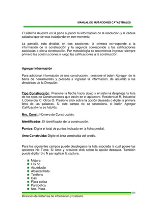 MANUAL DE MUTACIONES CATASTRALES
Dirección de Sistemas de Información y Catastro
239
El sistema muestra en la parte superior la información de la resolución y la cédula
catastral que se esta trabajando en ese momento.
La pantalla esta dividida en dos secciones: la primera corresponde a la
información de la construcción y la segunda corresponde a las calificaciones
asociadas a dicha construcción. Por metodología se recomienda ingresar siempre
primero las construcciones y luego las calificaciones a la construcción.
Agregar Información
Para adicionar información de una construcción, presione el botón Agregar de la
barra de herramientas y proceda a ingresar la información, de acuerdo a las
directrices de la Dirección:
Tipo Construcción: Presione la flecha hacia abajo y el sistema despliega la lista
de los tipos de Construcciones que estén en el aplicativo: Residencial R, Industrial
I, Comercial C, Otros O. Presione click sobre la opción deseada o digite la primera
letra de las palabras. Si este campo no se selecciona, el botón Agregar
Calificación no se habilita.
Nro. Const: Número de Construcción.
Identificador: El identificador de la construcción.
Puntos: Digite el total de puntos indicado en la ficha predial.
Área Construida: Digite el área construida del predio.
Para los siguientes campos puede desplegarse la lista asociada la cual posee las
opciones No Tiene, Si tiene y presione click sobre la opción deseada. También
puede digitar S o N par agilizar la captura.
Mejora
Ley 56
Acueducto
Alcantarillado
Teléfono
Gas
Fibra óptica
Parabólica
Nro. Pisos
 