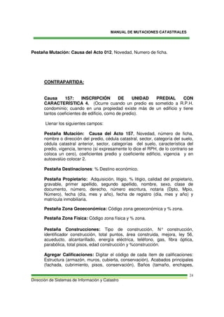 MANUAL DE MUTACIONES CATASTRALES
Dirección de Sistemas de Información y Catastro
24
Pestaña Mutación: Causa del Acto 012, Novedad, Numero de ficha.
CONTRAPARTIDA:
Causa 157: INSCRIPCIÓN DE UNIDAD PREDIAL CON
CARACTERÍSTICA 4. (Ocurre cuando un predio es sometido a R.P.H.
condominio; cuando en una propiedad existe más de un edificio y tiene
tantos coeficientes de edificio, como de predio).
Llenar los siguientes campos:
Pestaña Mutación: Causa del Acto 157, Novedad, número de ficha,
nombre o dirección del predio, cédula catastral, sector, categoría del suelo,
cédula catastral anterior, sector, categorías del suelo, característica del
predio, vigencia, terreno (sí expresamente lo dice el RPH, de lo contrario se
coloca un cero), coeficientes predio y coeficiente edificio, vigencia y en
autoavalúo colocar 2.
Pestaña Destinaciones: % Destino económico.
Pestaña Propietario: Adquisición, litigio, % litigio, calidad del propietario,
gravable, primer apellido, segundo apellido, nombre, sexo, clase de
documento, número, derecho, número escritura, notaria (Dpto, Mpio,
Número), fecha (día, mes y año), fecha de registro (día, mes y año) y
matrícula inmobiliaria.
Pestaña Zona Geoeconómica: Código zona geoeconómica y % zona.
Pestaña Zona Física: Código zona física y % zona.
Pestaña Construcciones: Tipo de construcción, N° construcción,
identificador construcción, total puntos, área construida, mejora, ley 56,
acueducto, alcantarillado, energía eléctrica, teléfono, gas, fibra óptica,
parabólica, total pisos, edad construcción y %construcción.
Agregar Calificaciones: Digitar el código de cada ítem de calificaciones:
Estructura (armazón, muros, cubierta, conservación), Acabados principales
(fachada, cubrimiento, pisos, conservación), Baños (tamaño, enchapes,
 