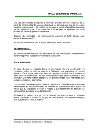 MANUAL DE MUTACIONES CATASTRALES
Dirección de Sistemas de Información y Catastro
241
Una vez seleccionado el registro a modificar, presione el botón Modificar de la
barra de herramientas. El aplicativo habilitará los campos para que se proceda a
modificar la información. De igual forma, el sistema muestra las calificaciones que
se han ingresado a la construcción con el fin de que se agreguen mas o se
realicen los cambios que sean necesarios.
Después de realizadas las modificaciones presione el botón Grabar para
confirmar la información.
En caso de no continuar con la acción presione el botón Deshacer.
RECOMENDACIÓN
En caso de querer modificar una calificación de una construcción, se recomienda
borrar el registro e ingresar nuevamente la calificación.
Borrar Información
En caso de que se necesite borrar la información de una construcción ya
ingresada, utilice los botones Anterior y Siguiente para seleccionar el registro
deseado. Cabe anotar que estos botones permiten visualizar hacia adelante o
hacia atrás la información de las construcciones que estén asociados a una
resolución y número de ficha específica, sin que los campos estén habilitados para
realizar correcciones sobre ellos.
Una vez seleccionado el registro a borrar, presione el botón Borrar de la barra de
herramientas. El aplicativo muestra un mensaje de confirmación de la acción. Al
indicar que si, se procede a retirar el registro y automáticamente se borrarán las
calificaciones asociadas a esa construcción.
Para borrar un registro de la sección de calificaciones, haga click en el campo en
blanco ubicado en la primera fila del grid de calificaciones. Para desmarcarlo haga
click nuevamente sobre el mismo.
 